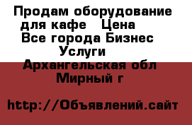 Продам оборудование для кафе › Цена ­ 5 - Все города Бизнес » Услуги   . Архангельская обл.,Мирный г.